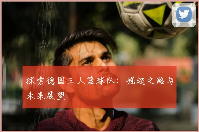 探索德国三人篮球队:崛起之路与未来展望