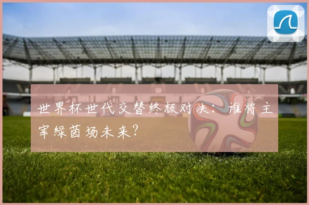 世界杯世代交替终极对决:谁将主宰绿茵场未来?