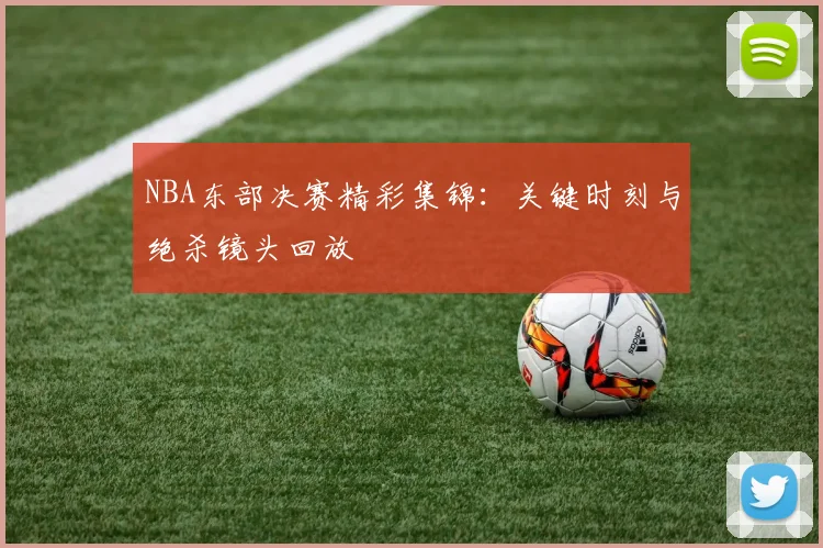 NBA东部决赛精彩集锦:关键时刻与绝杀镜头回放