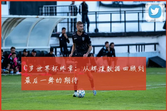C罗世界杯终章：从辉煌数据回顾到最后一舞的期待