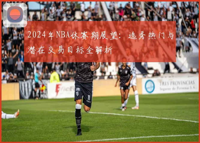 2024年NBA休赛期展望：选秀热门与潜在交易目标全解析
