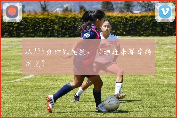 从258分钟到先发，门迪迎来赛季转折点？