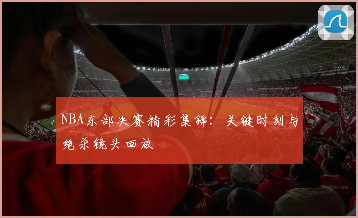 NBA东部决赛精彩集锦：关键时刻与绝杀镜头回放