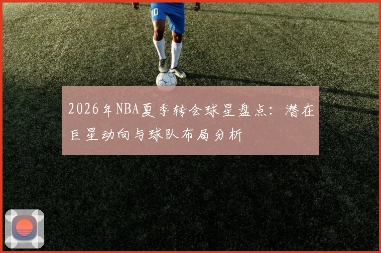 2026年NBA夏季转会球星盘点:潜在巨星动向与球队布局分析
