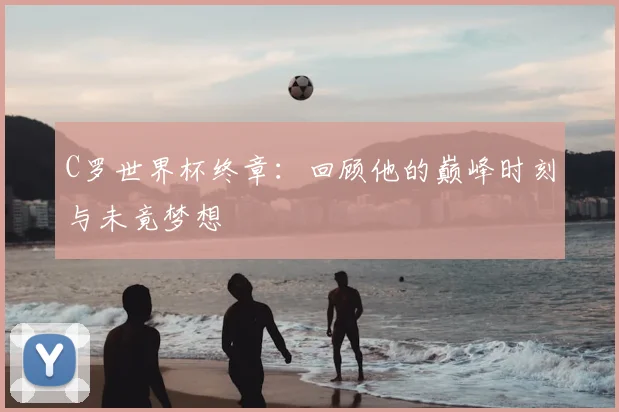 C罗世界杯终章：回顾他的巅峰时刻与未竟梦想