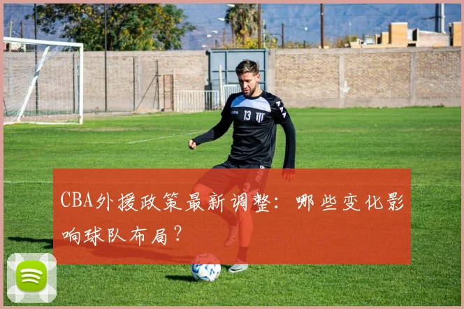 CBA外援政策最新调整：哪些变化影响球队布局？