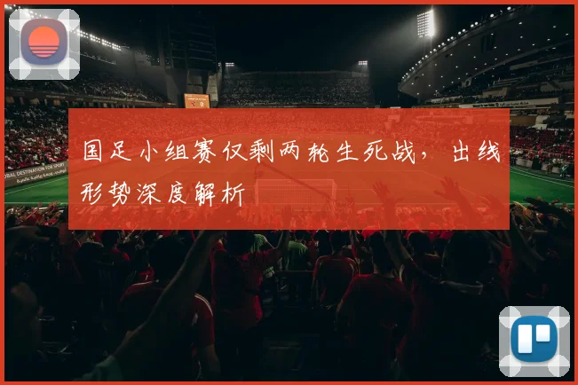 国足小组赛仅剩两轮生死战，出线形势深度解析