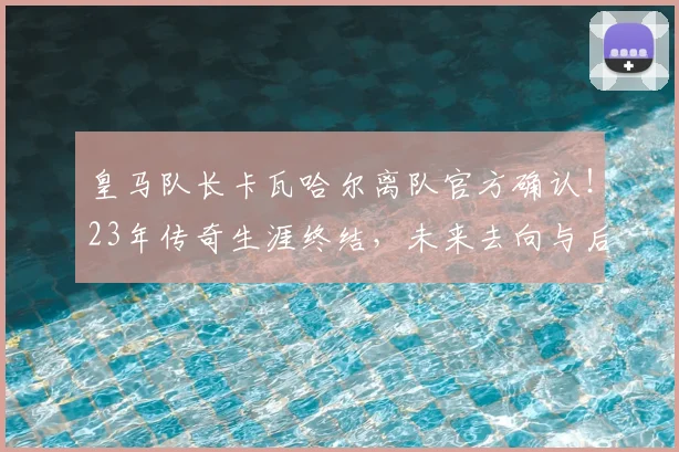 皇马队长卡瓦哈尔离队官方确认!23年传奇生涯终结,未来去向与后防影响深度解析