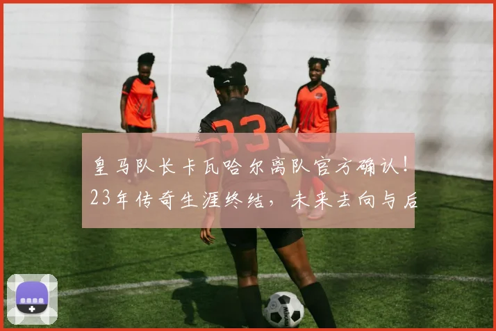皇马队长卡瓦哈尔离队官方确认!23年传奇生涯终结,未来去向与后防影响深度解析