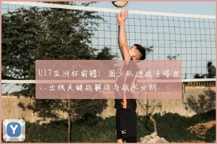 U17亚洲杯前瞻:国少队迎战卡塔尔,出线关键战解读与战术分析