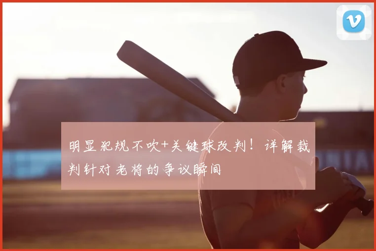 明显犯规不吹+关键球改判！详解裁判针对老将的争议瞬间