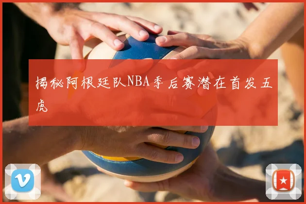 揭秘阿根廷队NBA季后赛潜在首发五虎