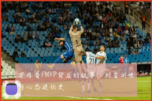 字母哥FMVP背后的故事：刻苦训练与心态进化史