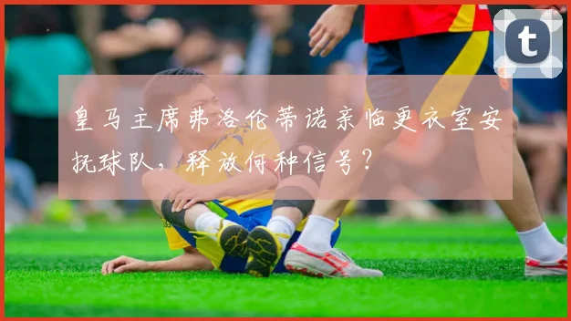 皇马主席弗洛伦蒂诺亲临更衣室安抚球队，释放何种信号？