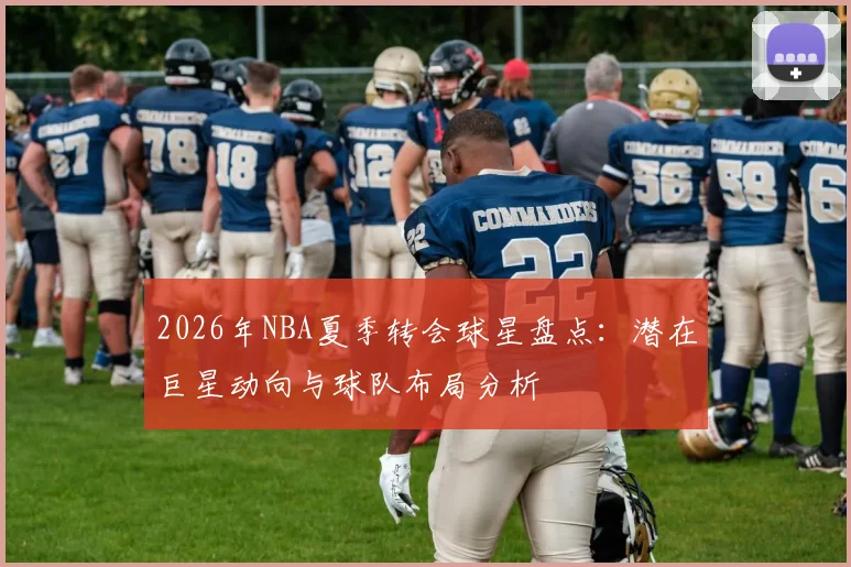 2026年NBA夏季转会球星盘点:潜在巨星动向与球队布局分析