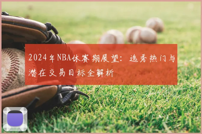 2024年NBA休赛期展望：选秀热门与潜在交易目标全解析