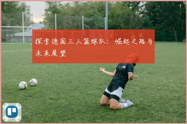 探索德国三人篮球队:崛起之路与未来展望