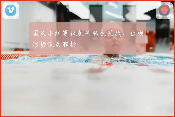 国足小组赛仅剩两轮生死战，出线形势深度解析