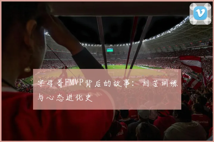 字母哥FMVP背后的故事：刻苦训练与心态进化史