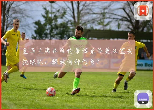 皇马主席弗洛伦蒂诺亲临更衣室安抚球队，释放何种信号？